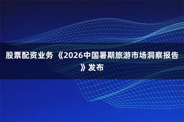 股票配资业务 《2026中国暑期旅游市场洞察报告》发布